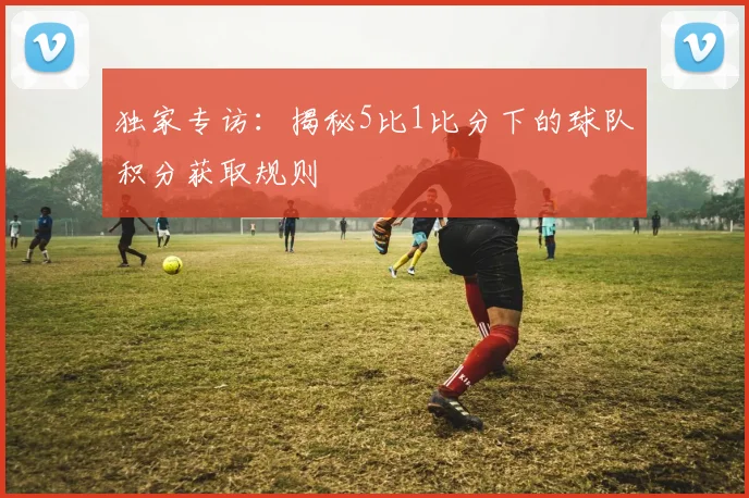 独家专访：揭秘5比1比分下的球队积分获取规则
