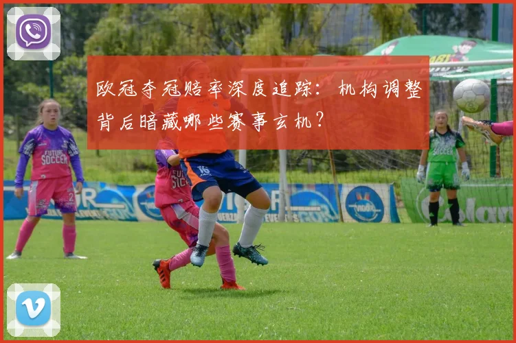 欧冠夺冠赔率深度追踪：机构调整背后暗藏哪些赛事玄机？