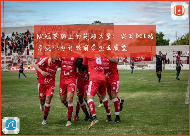 欧冠赛场上的英超力量：实时bet赔率变化与晋级前景全面展望