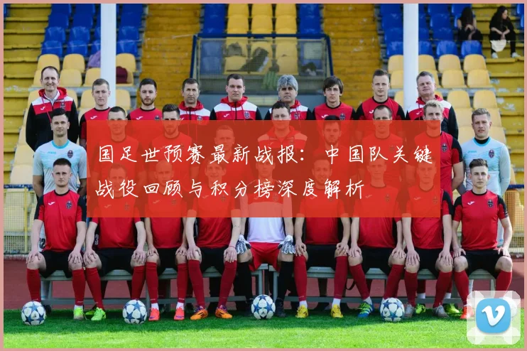 国足世预赛最新战报：中国队关键战役回顾与积分榜深度解析