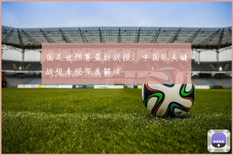 国足世预赛最新战报：中国队关键战役表现深度解读