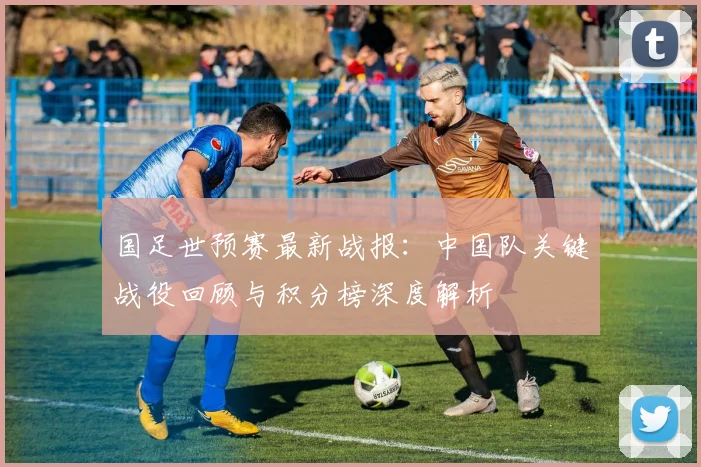 国足世预赛最新战报：中国队关键战役回顾与积分榜深度解析