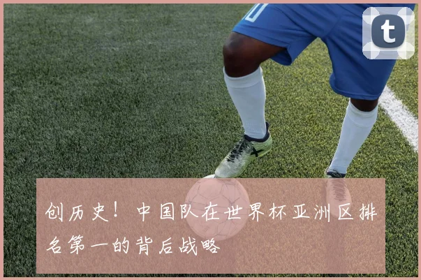 创历史！中国队在世界杯亚洲区排名第一的背后战略