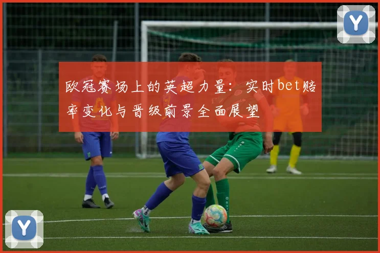 欧冠赛场上的英超力量：实时bet赔率变化与晋级前景全面展望