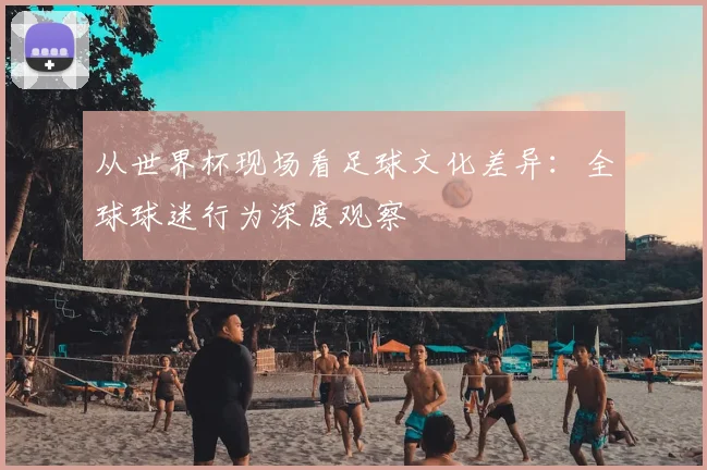 从世界杯现场看足球文化差异：全球球迷行为深度观察