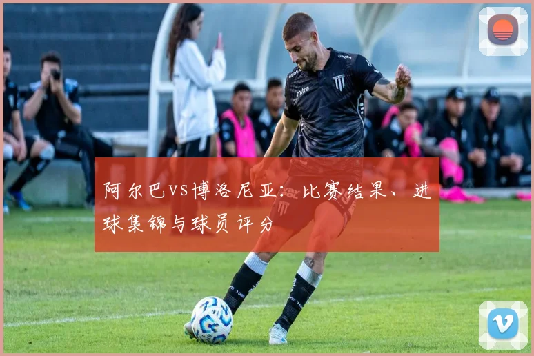 阿尔巴vs博洛尼亚：比赛结果、进球集锦与球员评分