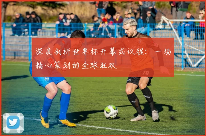 深度剖析世界杯开幕式议程：一场精心策划的全球狂欢