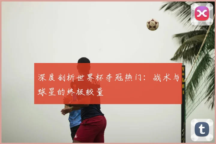 深度剖析世界杯夺冠热门：战术与球星的终极较量