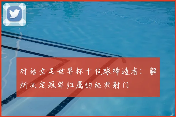 对话女足世界杯十佳球缔造者：解析决定冠军归属的经典射门