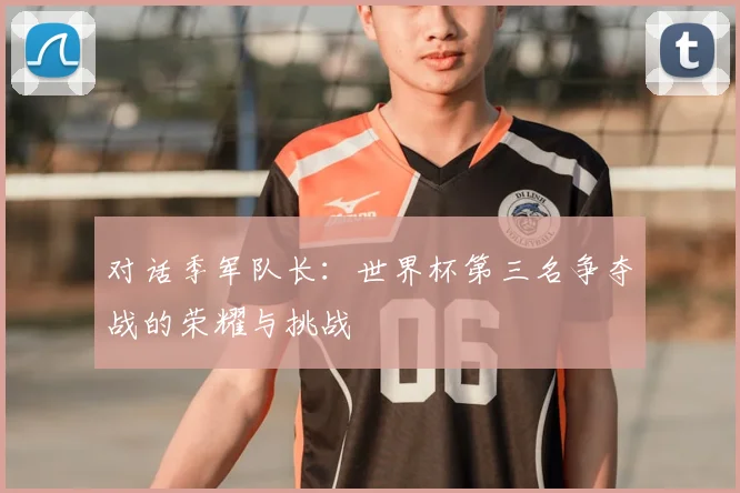 对话季军队长：世界杯第三名争夺战的荣耀与挑战