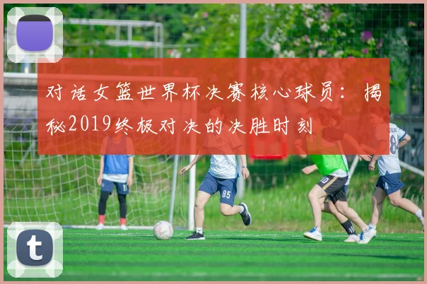 对话女篮世界杯决赛核心球员：揭秘2019终极对决的决胜时刻