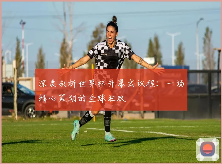 深度剖析世界杯开幕式议程：一场精心策划的全球狂欢