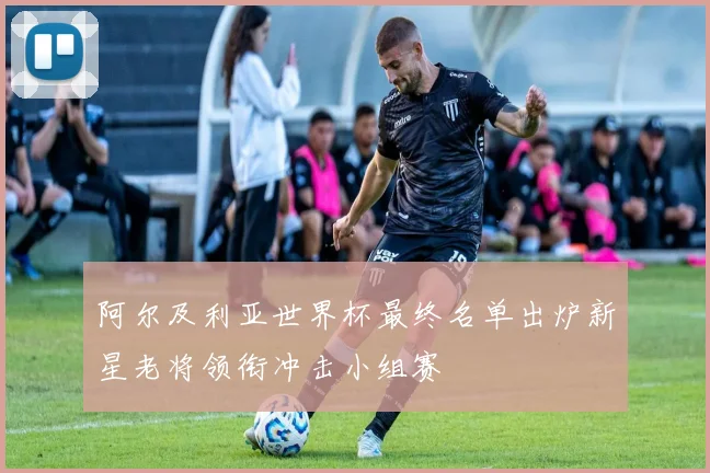 阿尔及利亚世界杯最终名单出炉新星老将领衔冲击小组赛