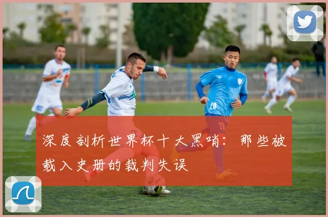 深度剖析世界杯十大黑哨：那些被载入史册的裁判失误