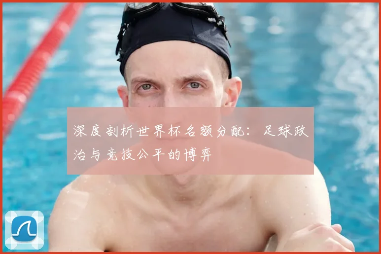 深度剖析世界杯名额分配：足球政治与竞技公平的博弈