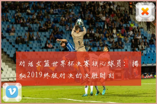 对话女篮世界杯决赛核心球员：揭秘2019终极对决的决胜时刻