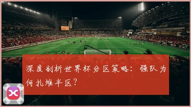深度剖析世界杯分区策略：强队为何扎堆半区？