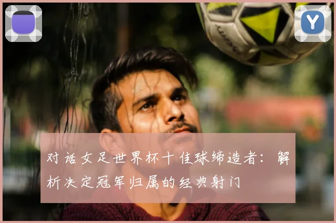 对话女足世界杯十佳球缔造者：解析决定冠军归属的经典射门