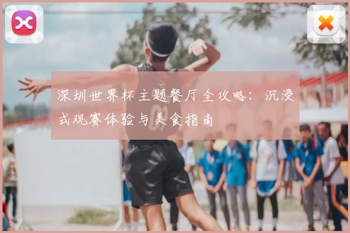 深圳世界杯主题餐厅全攻略：沉浸式观赛体验与美食指南
