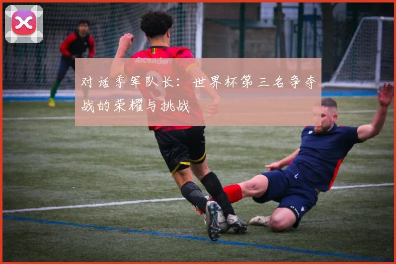 对话季军队长：世界杯第三名争夺战的荣耀与挑战